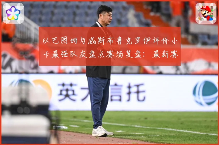 以巴图姆与威斯布鲁克罗伊评价小卡最强队友盘点赛场复盘：最新赛事动态与深度分析