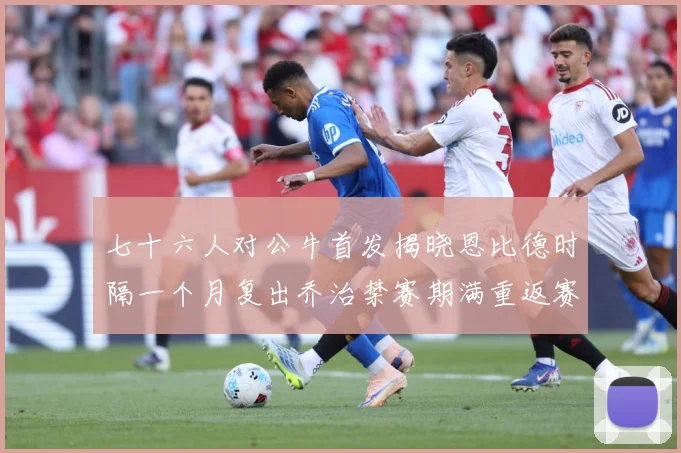 七十六人对公牛首发揭晓恩比德时隔一个月复出乔治禁赛期满重返赛赛场复盘：最新赛事动态与深度分析