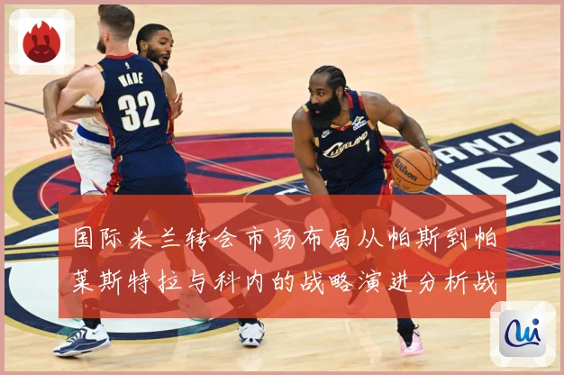 国际米兰转会市场布局从帕斯到帕莱斯特拉与科内的战略演进分析战术观察：最新赛事动态与深度分析