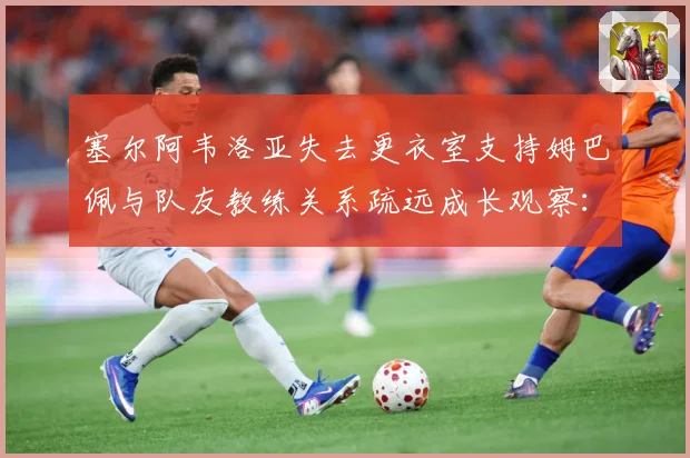 塞尔阿韦洛亚失去更衣室支持姆巴佩与队友教练关系疏远成长观察：最新赛事动态与深度分析