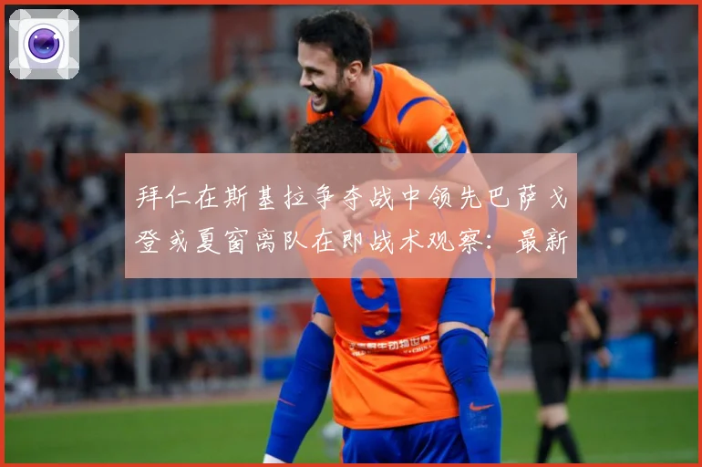 拜仁在斯基拉争夺战中领先巴萨戈登或夏窗离队在即战术观察：最新赛事动态与深度分析