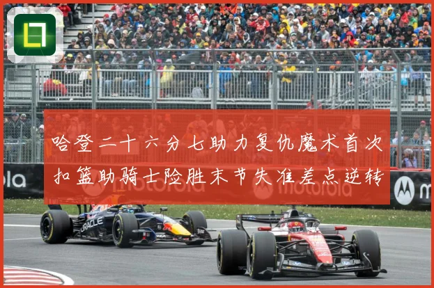 哈登二十六分七助力复仇魔术首次扣篮助骑士险胜末节失准差点逆转赛场复盘：最新赛事动态与深度分析