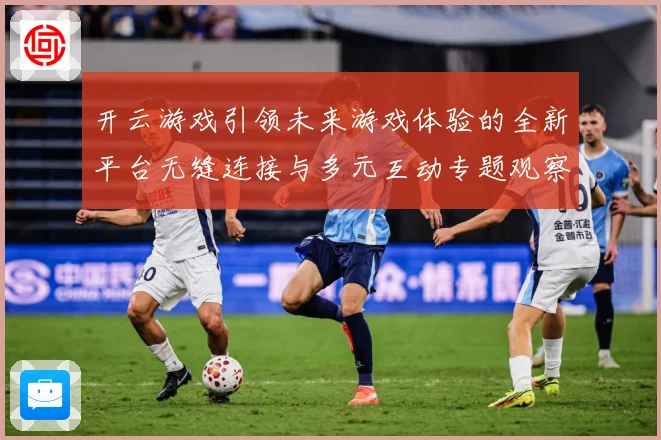 开云游戏引领未来游戏体验的全新平台无缝连接与多元互动专题观察：最新赛事动态与深度分析