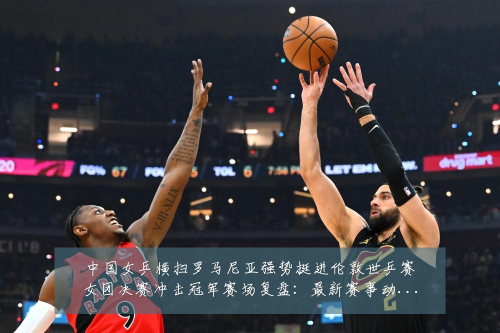 中国女乒横扫罗马尼亚强势挺进伦敦世乒赛女团决赛冲击冠军赛场复盘:最新赛事动态与深度分析