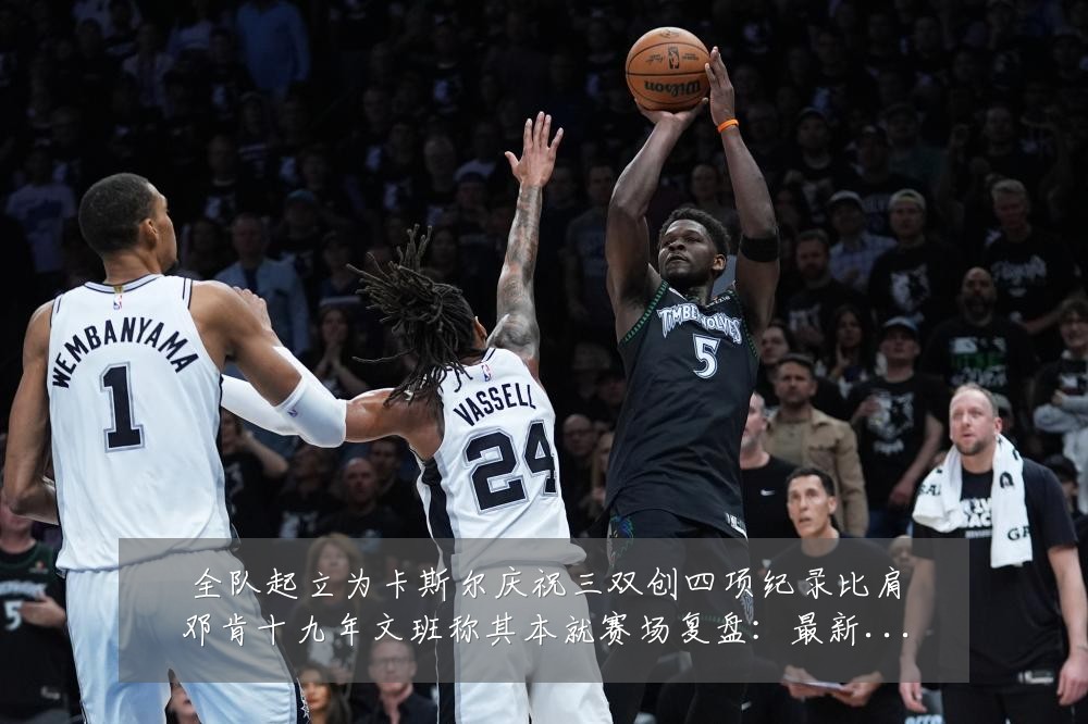 全队起立为卡斯尔庆祝三双创四项纪录比肩邓肯十九年文班称其本就赛场复盘：最新赛事动态与深度分析