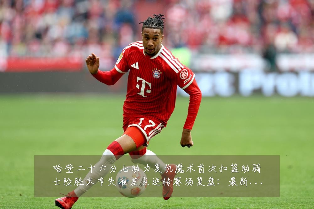哈登二十六分七助力复仇魔术首次扣篮助骑士险胜末节失准差点逆转赛场复盘：最新赛事动态与深度分析