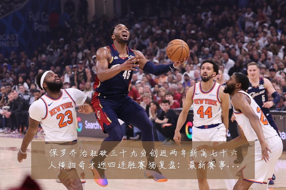 保罗乔治狂砍三十九分创近两年新高七十六人横扫奇才迎四连胜赛场复盘:最新赛事动态与深度分析