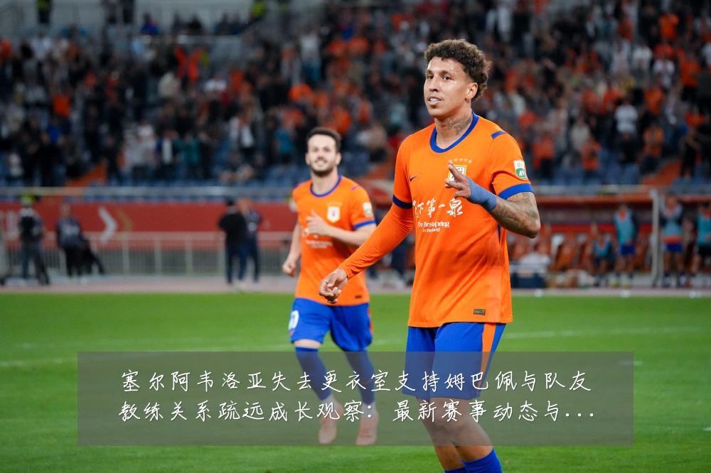 塞尔阿韦洛亚失去更衣室支持姆巴佩与队友教练关系疏远成长观察:最新赛事动态与深度分析